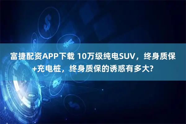 富捷配资APP下载 10万级纯电SUV，终身质保+充电桩，终身质保的诱惑有多大?