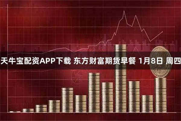 天牛宝配资APP下载 东方财富期货早餐 1月8日 周四