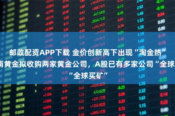 邮政配资APP下载 金价创新高下出现“淘金热”！湖南黄金拟收购两家黄金公司，A股已有多家公司“全球买矿”