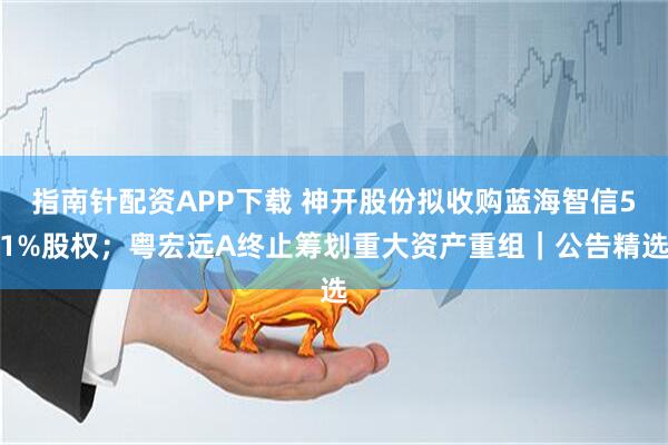 指南针配资APP下载 神开股份拟收购蓝海智信51%股权；粤宏远A终止筹划重大资产重组｜公告精选