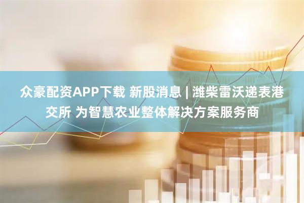 众豪配资APP下载 新股消息 | 潍柴雷沃递表港交所 为智慧农业整体解决方案服务商