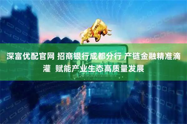 深富优配官网 招商银行成都分行 产链金融精准滴灌  赋能产业生态高质量发展