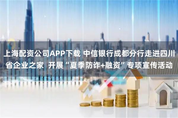 上海配资公司APP下载 中信银行成都分行走进四川省企业之家  开展“夏季防诈+融资”专项宣传活动