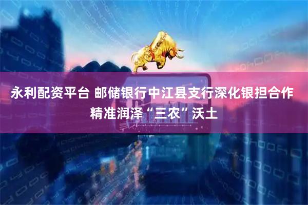 永利配资平台 邮储银行中江县支行深化银担合作 精准润泽“三农”沃土