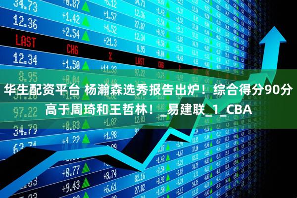 华生配资平台 杨瀚森选秀报告出炉！综合得分90分高于周琦和王哲林！_易建联_1_CBA
