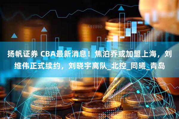 扬帆证券 CBA最新消息！焦泊乔或加盟上海，刘维伟正式续约，刘晓宇离队_北控_同曦_青岛