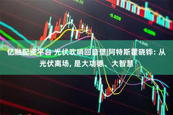 亿融配资平台 光伏吹哨回音壁|阿特斯瞿晓铧: 从光伏离场, 是大功德、大智慧