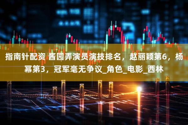 指南针配资 酱园弄演员演技排名，赵丽颖第6，杨幂第3，冠军毫无争议_角色_电影_西林