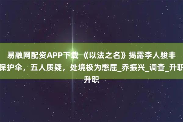 易融网配资APP下载 《以法之名》揭露李人骏非保护伞，五人质疑，处境极为憋屈_乔振兴_调查_升职