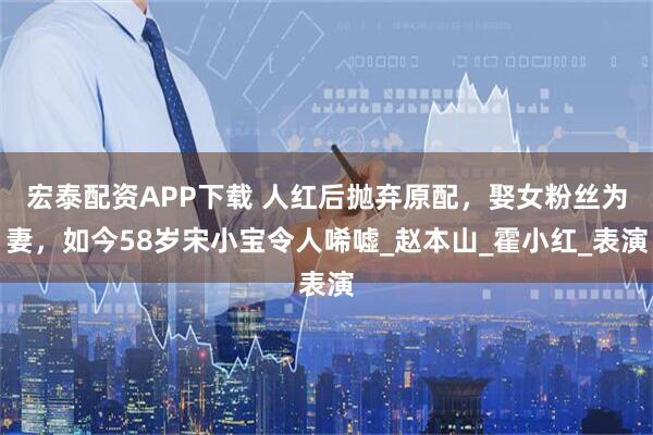 宏泰配资APP下载 人红后抛弃原配，娶女粉丝为妻，如今58岁宋小宝令人唏嘘_赵本山_霍小红_表演