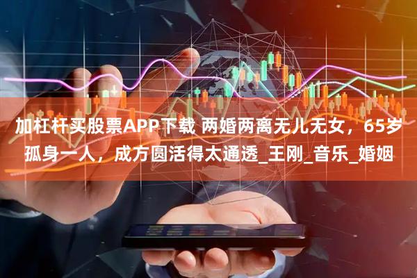 加杠杆买股票APP下载 两婚两离无儿无女，65岁孤身一人，成方圆活得太通透_王刚_音乐_婚姻