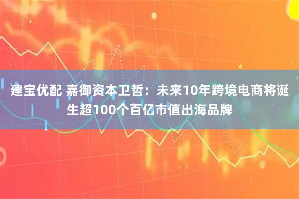 建宝优配 嘉御资本卫哲：未来10年跨境电商将诞生超100个百亿市值出海品牌