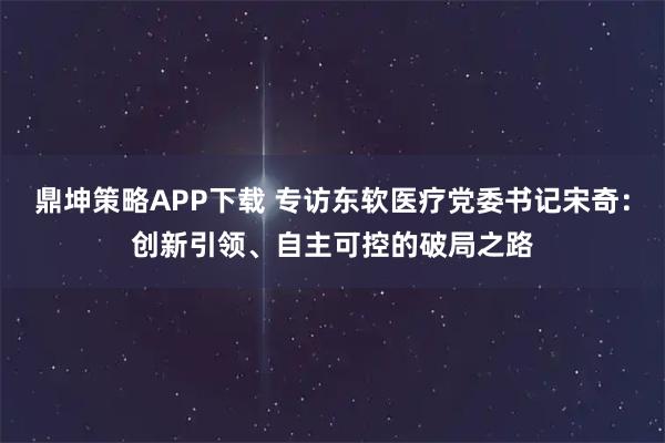 鼎坤策略APP下载 专访东软医疗党委书记宋奇：创新引领、自主可控的破局之路