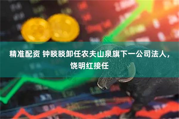 精准配资 钟睒睒卸任农夫山泉旗下一公司法人，饶明红接任