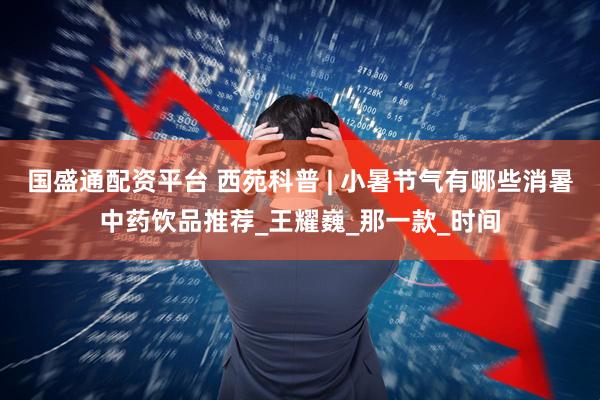 国盛通配资平台 西苑科普 | 小暑节气有哪些消暑中药饮品推荐_王耀巍_那一款_时间