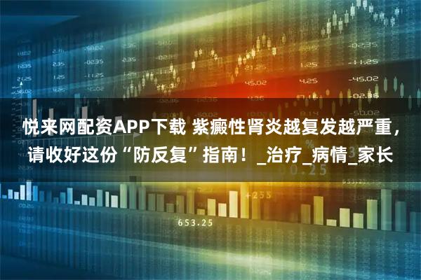 悦来网配资APP下载 紫癜性肾炎越复发越严重，请收好这份“防反复”指南！_治疗_病情_家长