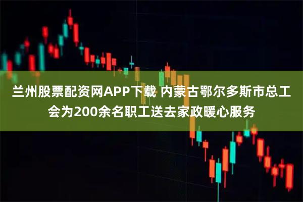 兰州股票配资网APP下载 内蒙古鄂尔多斯市总工会为200余名职工送去家政暖心服务
