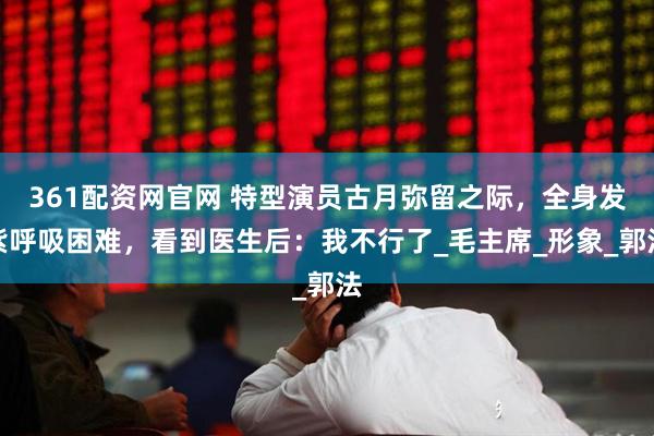 361配资网官网 特型演员古月弥留之际，全身发紫呼吸困难，看到医生后：我不行了_毛主席_形象_郭法