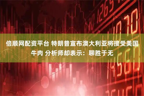 倍顺网配资平台 特朗普宣布澳大利亚将接受美国牛肉 分析师却表示：聊胜于无