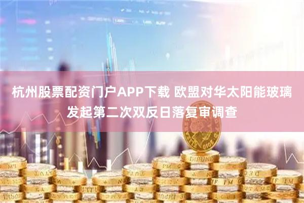 杭州股票配资门户APP下载 欧盟对华太阳能玻璃发起第二次双反日落复审调查