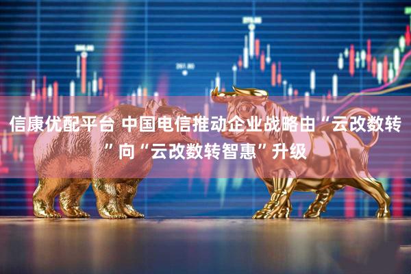 信康优配平台 中国电信推动企业战略由“云改数转”向“云改数转智惠”升级