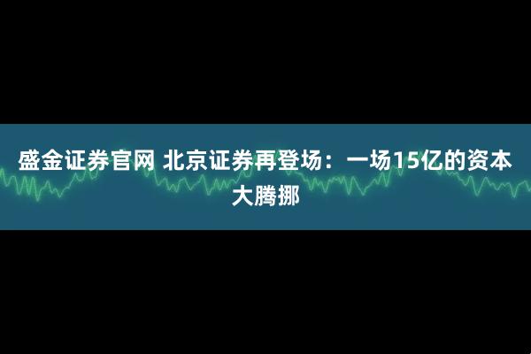 盛金证券官网 北京证券再登场：一场15亿的资本大腾挪
