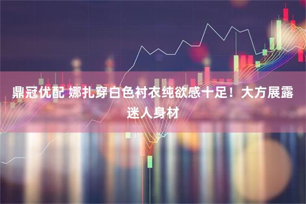 鼎冠优配 娜扎穿白色衬衣纯欲感十足！大方展露迷人身材