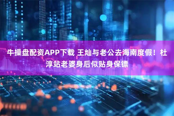 牛操盘配资APP下载 王灿与老公去海南度假！杜淳站老婆身后似贴身保镖