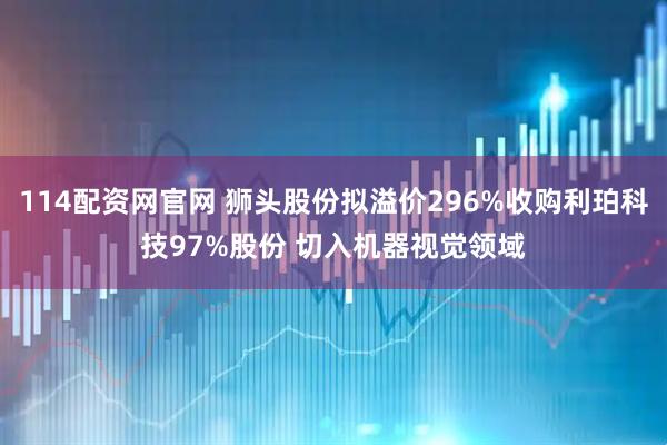 114配资网官网 狮头股份拟溢价296%收购利珀科技97%股份 切入机器视觉领域