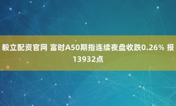 毅立配资官网 富时A50期指连续夜盘收跌0.26% 报13932点