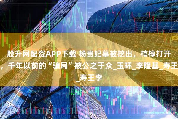 股升网配资APP下载 杨贵妃墓被挖出，棺椁打开后，千年以前的“骗局”被公之于众_玉环_李隆基_寿王李