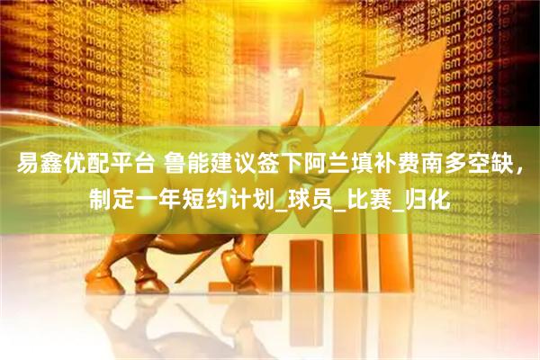 易鑫优配平台 鲁能建议签下阿兰填补费南多空缺，制定一年短约计划_球员_比赛_归化