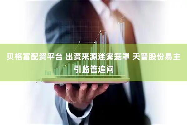 贝格富配资平台 出资来源迷雾笼罩 天普股份易主引监管追问