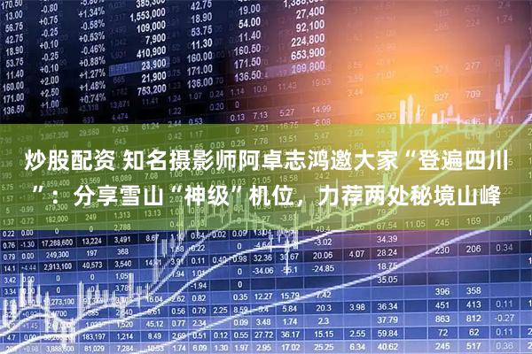 炒股配资 知名摄影师阿卓志鸿邀大家“登遍四川”：分享雪山“神级”机位，力荐两处秘境山峰