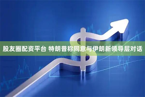股友圈配资平台 特朗普称同意与伊朗新领导层对话