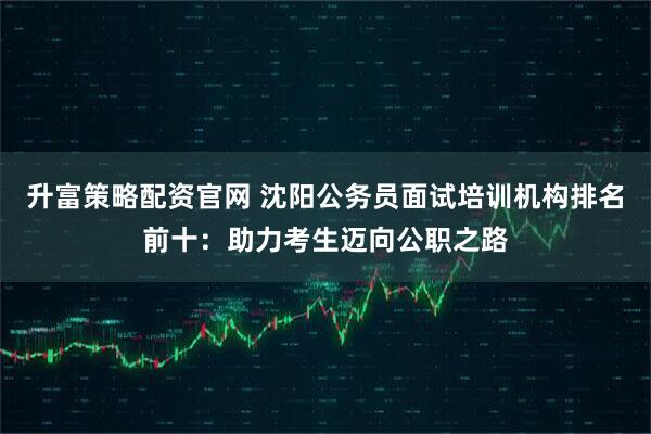 升富策略配资官网 沈阳公务员面试培训机构排名前十：助力考生迈向公职之路