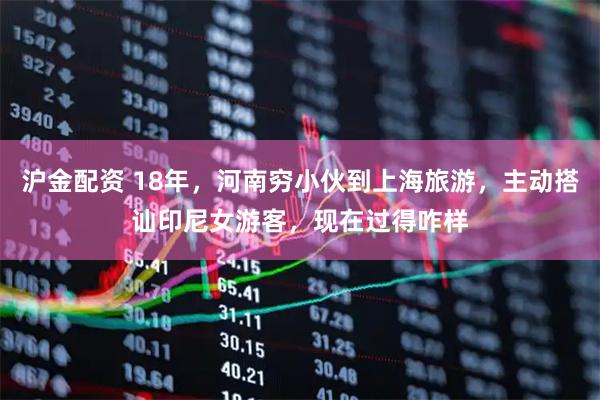 沪金配资 18年，河南穷小伙到上海旅游，主动搭讪印尼女游客，现在过得咋样