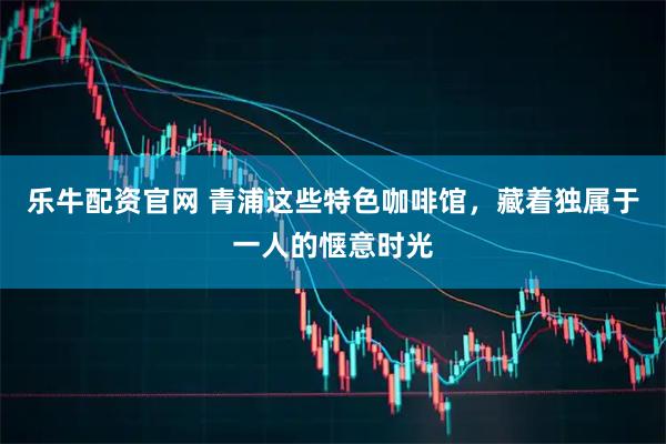 乐牛配资官网 青浦这些特色咖啡馆，藏着独属于一人的惬意时光
