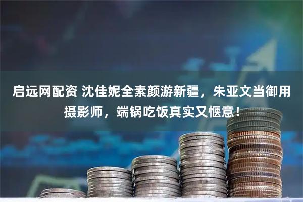 启远网配资 沈佳妮全素颜游新疆，朱亚文当御用摄影师，端锅吃饭真实又惬意！