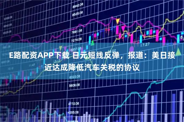 E路配资APP下载 日元短线反弹，报道：美日接近达成降低汽车关税的协议