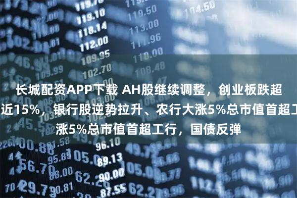 长城配资APP下载 AH股继续调整，创业板跌超4%，寒武纪跌近15%，银行股逆势拉升、农行大涨5%总市值首超工行，国债反弹