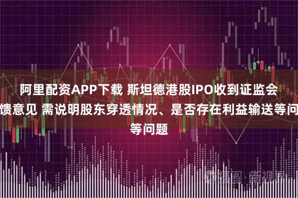 阿里配资APP下载 斯坦德港股IPO收到证监会反馈意见 需说明股东穿透情况、是否存在利益输送等问题