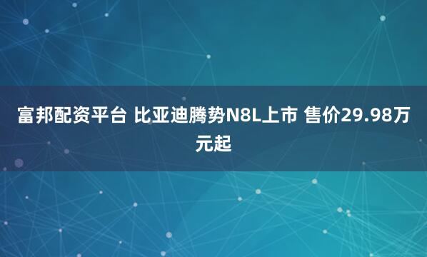 富邦配资平台 比亚迪腾势N8L上市 售价29.98万元起