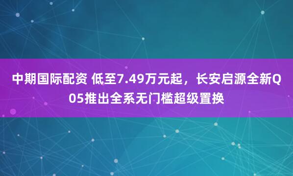 中期国际配资 低至7.49万元起，长安启源全新Q05推出全系无门槛超级置换