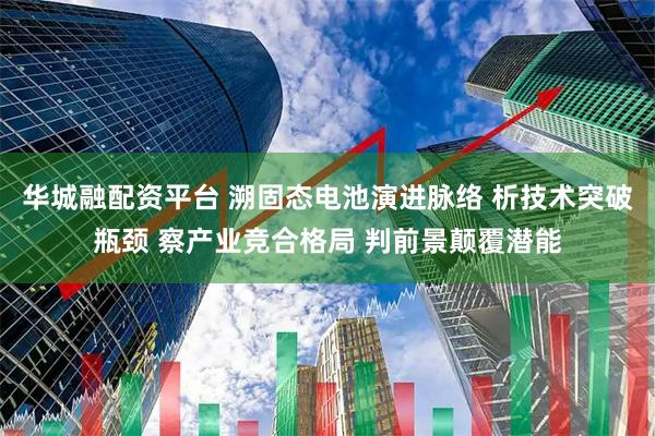 华城融配资平台 溯固态电池演进脉络 析技术突破瓶颈 察产业竞合格局 判前景颠覆潜能