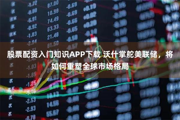 股票配资入门知识APP下载 沃什掌舵美联储，将如何重塑全球市场格局