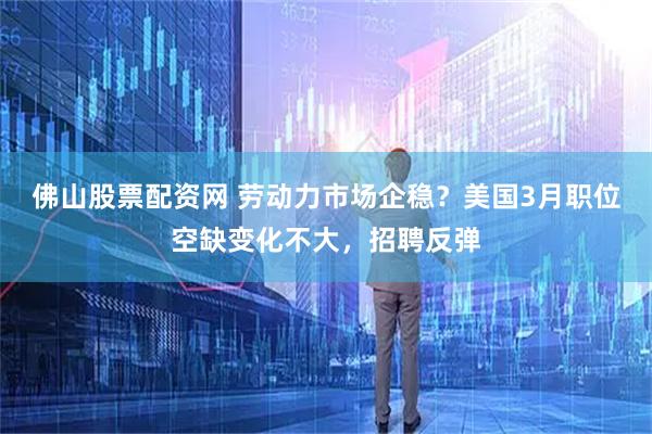 佛山股票配资网 劳动力市场企稳？美国3月职位空缺变化不大，招聘反弹